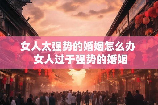 女人太强势的婚姻怎么办 女人过于强势的婚姻 女人太强势的婚姻怎么办 女人过于强势的婚姻