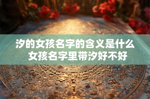 汐的女孩名字的含义是什么 女孩名字里带汐好不好 汐的女孩名字的含义是什么 女孩名字里带汐好不好