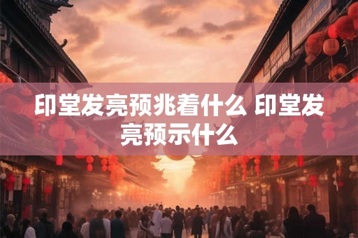 印堂发亮预兆着什么 印堂发亮预示什么