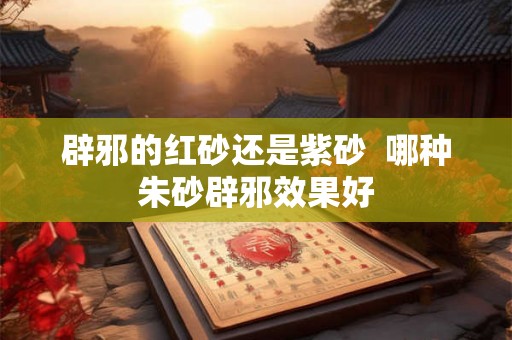 辟邪的红砂还是紫砂  哪种朱砂辟邪效果好