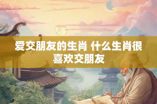 爱交朋友的生肖 什么生肖很喜欢交朋友 爱交朋友的生肖 什么生肖很喜欢交朋友
