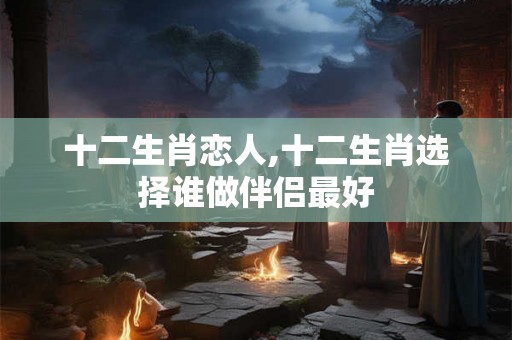 十二生肖恋人,十二生肖选择谁做伴侣最好