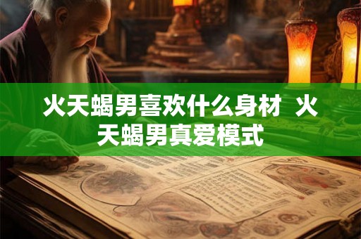 火天蝎男喜欢什么身材  火天蝎男真爱模式