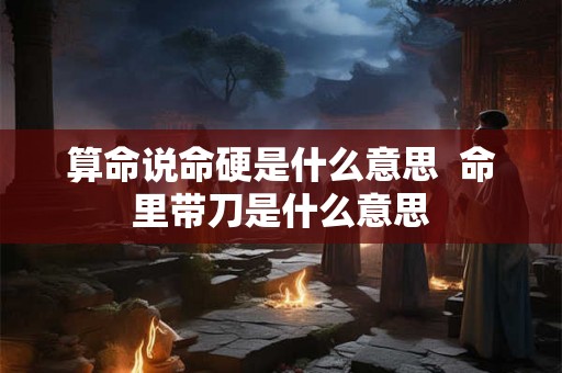 算命说命硬是什么意思  命里带刀是什么意思