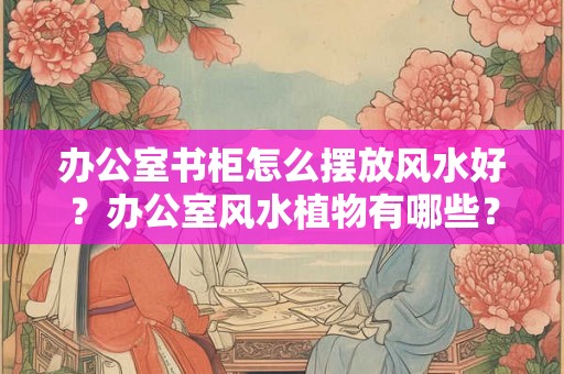 办公室书柜怎么摆放风水好？办公室风水植物有哪些？