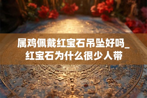 属鸡佩戴红宝石吊坠好吗_红宝石为什么很少人带