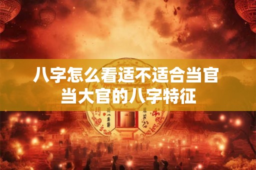 八字怎么看适不适合当官 当大官的八字特征 八字怎么看适不适合当官 当大官的八字特征