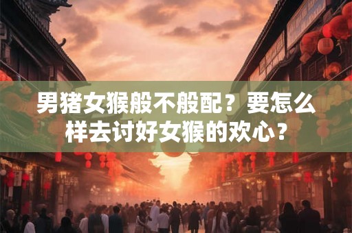 男猪女猴般不般配？要怎么样去讨好女猴的欢心？