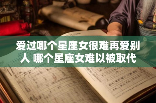 爱过哪个星座女很难再爱别人 哪个星座女难以被取代