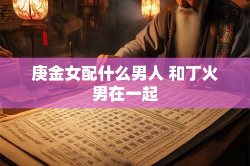庚金女配什么男人 和丁火男在一起