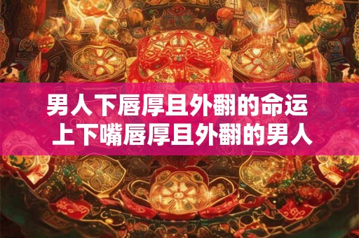 男人下唇厚且外翻的命运  上下嘴唇厚且外翻的男人面相