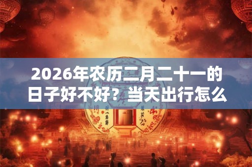 2026年农历二月二十一的日子好不好?当天出行怎么样? 2026年农历二月二十一的日子好不好?当天出行怎么样?