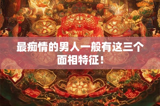最痴情的男人一般有这三个面相特征！
