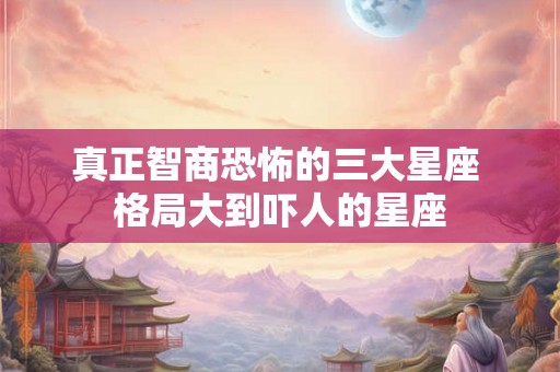 真正智商恐怖的三大星座 格局大到吓人的星座 真正智商恐怖的三大星座 格局大到吓人的星座