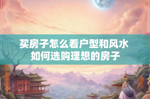 买房子怎么看户型和风水 如何选购理想的房子