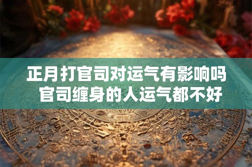 正月打官司对运气有影响吗 官司缠身的人运气都不好 正月打官司对运气有影响吗 官司缠身的人运气都不好
