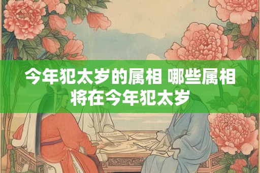 今年犯太岁的属相 哪些属相将在今年犯太岁