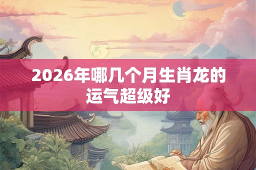 2026年哪几个月生肖龙的运气超级好