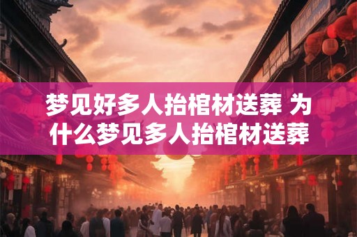 梦见好多人抬棺材送葬 为什么梦见多人抬棺材送葬 梦见好多人抬棺材送葬 为什么梦见多人抬棺材送葬