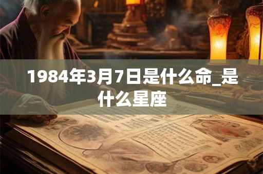 1984年3月7日是什么命_是什么星座