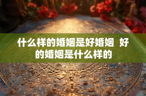 什么样的婚姻是好婚姻 好的婚姻是什么样的 什么样的婚姻是好婚姻 好的婚姻是什么样的