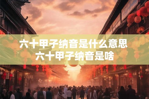 六十甲子纳音是什么意思 六十甲子纳音是啥