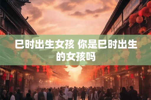 巳时出生女孩 你是巳时出生的女孩吗