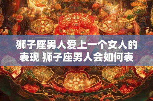 狮子座男人爱上一个女人的表现 狮子座男人会如何表现出对一个女人的爱意