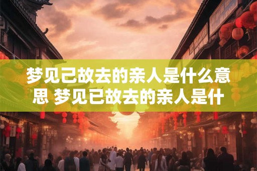 梦见己故去的亲人是什么意思 梦见已故去的亲人是什么含义