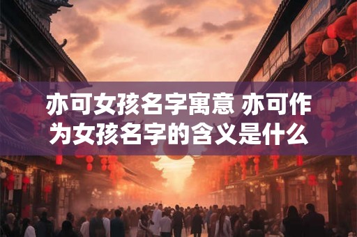 亦可女孩名字寓意 亦可作为女孩名字的含义是什么
