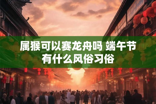 属猴可以赛龙舟吗 端午节有什么风俗习俗