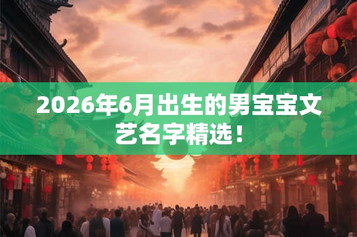 2026年6月出生的男宝宝文艺名字精选！