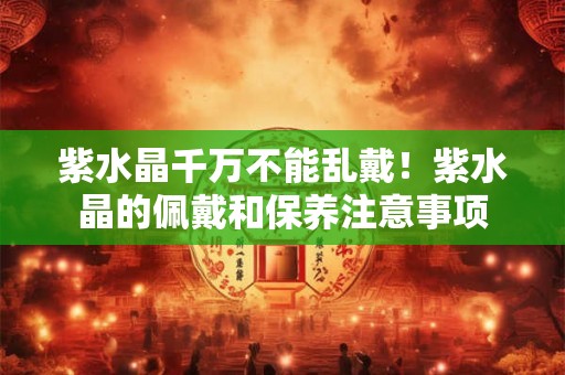 紫水晶千万不能乱戴！紫水晶的佩戴和保养注意事项