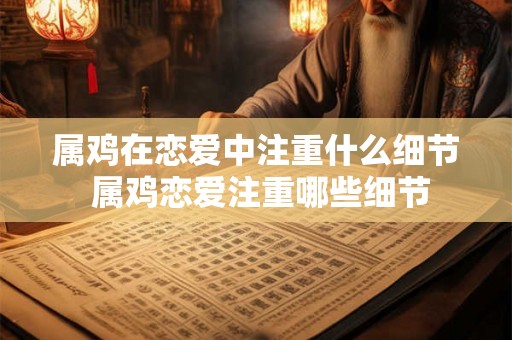属鸡在恋爱中注重什么细节 属鸡恋爱注重哪些细节