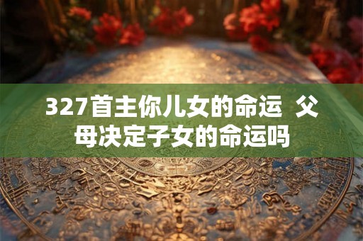 327首主你儿女的命运  父母决定子女的命运吗