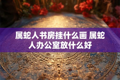 属蛇人书房挂什么画 属蛇人办公室放什么好