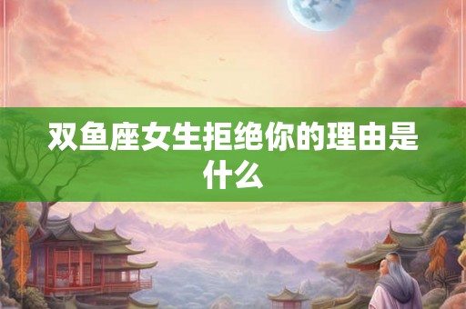 双鱼座女生拒绝你的理由是什么