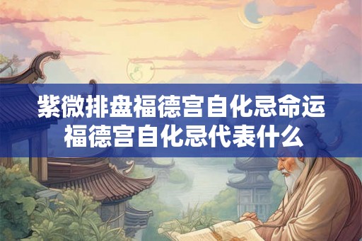 紫微排盘福德宫自化忌命运 福德宫自化忌代表什么 紫微排盘福德宫自化忌命运 福德宫自化忌代表什么
