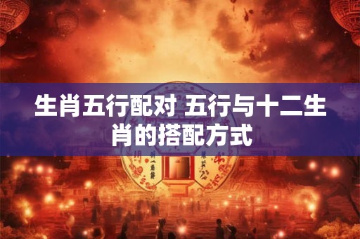 生肖五行配对 五行与十二生肖的搭配方式