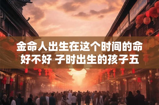 金命人出生在这个时间的命好不好 子时出生的孩子五行属什么