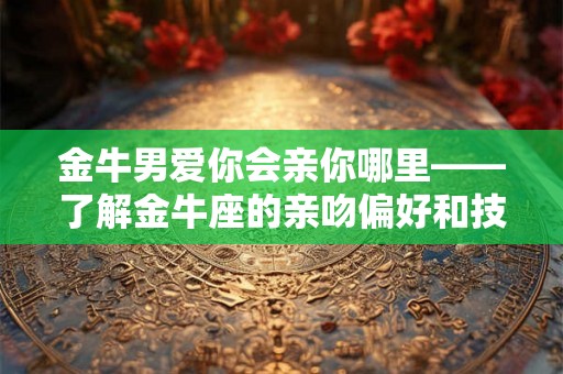 金牛男爱你会亲你哪里——了解金牛座的亲吻偏好和技巧分析