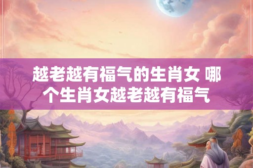 越老越有福气的生肖女 哪个生肖女越老越有福气