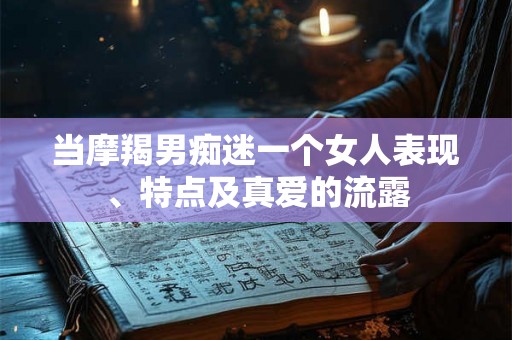 当摩羯男痴迷一个女人表现、特点及真爱的流露