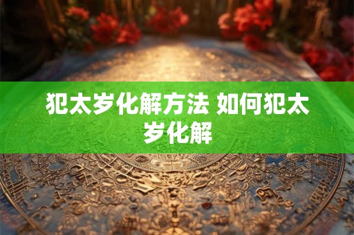犯太岁化解方法 如何犯太岁化解 犯太岁化解方法 如何犯太岁化解