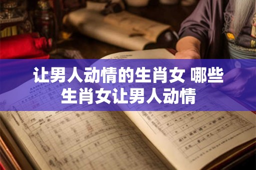让男人动情的生肖女 哪些生肖女让男人动情