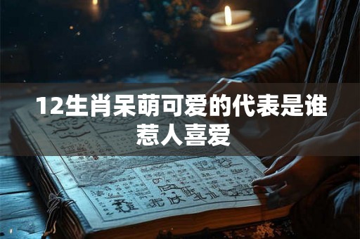 12生肖呆萌可爱的代表是谁 惹人喜爱