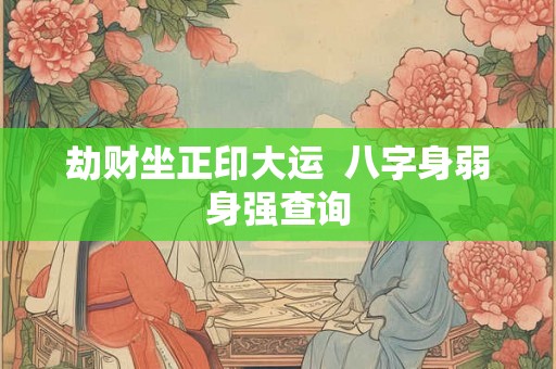 劫财坐正印大运 八字身弱身强查询 劫财坐正印大运 八字身弱身强查询