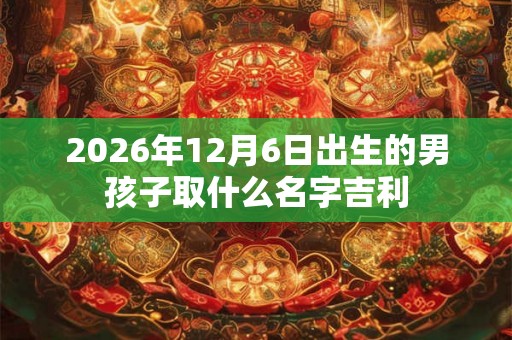 2026年12月6日出生的男孩子取什么名字吉利 2026年12月6日出生的男孩子取什么名字吉利