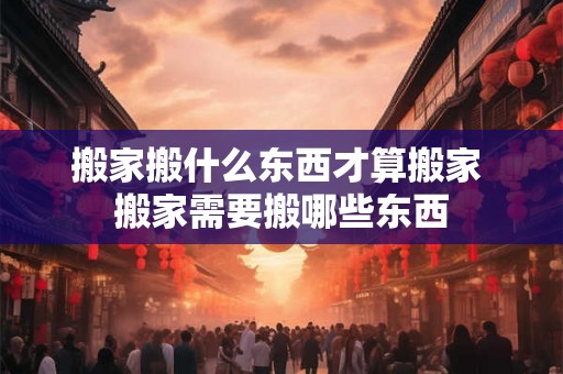 搬家搬什么东西才算搬家 搬家需要搬哪些东西