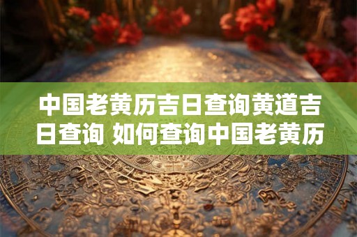 中国老黄历吉日查询黄道吉日查询 如何查询中国老黄历黄道吉日